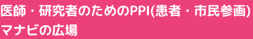 医師・研究者のためのPPI（患者・市民参画）マナビの広場